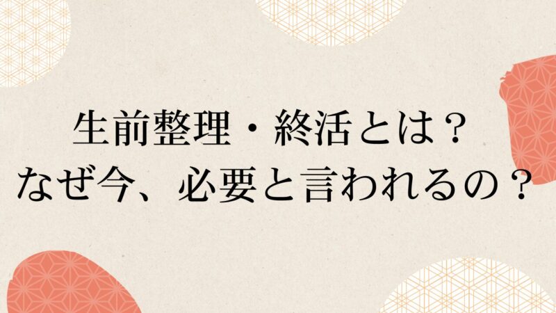 生前整理・終活とは？ なぜ今、必要と言われるの？ 